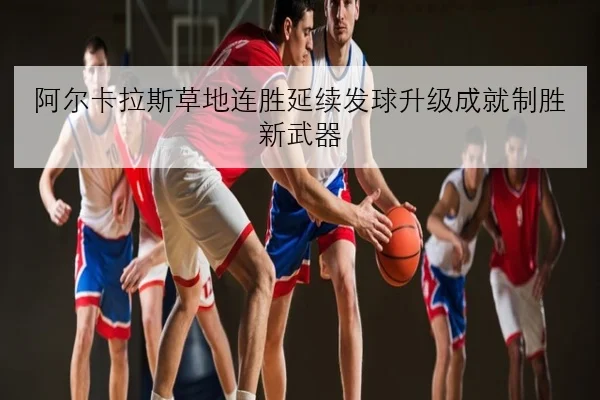 阿尔卡拉斯草地连胜延续发球升级成就制胜新武器