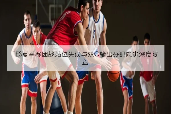 TES夏季赛团战站位失误与双C输出分配隐患深度复盘