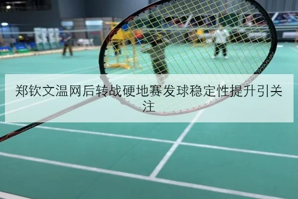 郑钦文温网后转战硬地赛发球稳定性提升引关注