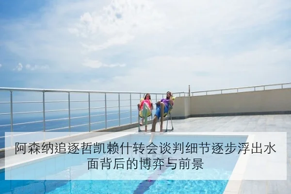 阿森纳追逐哲凯赖什转会谈判细节逐步浮出水面背后的博弈与前景